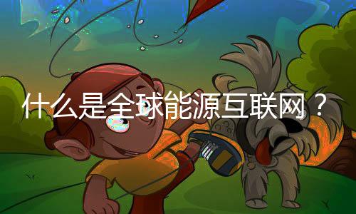 什么是全球能源互联网? 对世界带来什么影响?